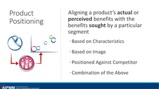 Product
Positioning
Aligning a product’s actual or
perceived benefits with the
benefits sought by a particular
segment
◦Based on Characteristics
◦Based on Image
◦Positioned Against Competitor
◦Combination of the Above
 