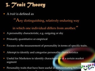 A  trait  is defined as   “ A ny distinguishing, relatively enduring way  in which one individual differs from another. “ A personality characteristic, e . g .  outgoing or shy Primarily quantitative or empirical Focuses on the measurement of personality in terms of specific traits. Attempt to identify and categorise personality characteristics   Useful for Marketers to identify characteristics of a certain market segment Personality traits that have been useful in differentiating between consumer innovators and non-innovators include 