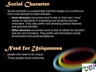 Social character is a personality trait that ranges on a continuum from inner-directed to other-directed. Inner-directed  consumers tend to rely on their own “inner” values or standards in evaluating new products and are innovators. They also prefer ads stressing product features and personal benefits. Other-directed  consumers tend to look to others for direction and are not innovators. They prefer ads that feature social environment and social acceptance. people who seek to be unique. These people avoid conformity. 