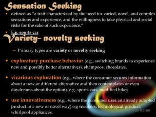 defined as “a trait characterized by the need for varied, novel, and complex sensations and experience, and the willingness to take physical and social risks for the sake of such experience.” E.g. sports car Primary types are  variety   or  novelty seeking exploratory purchase behavior   (e.g., switching brands to experience new and possibly better alternatives), shampoos, chocolates, vicarious exploration   (e.g., where the consumer secures information about a new or different alternative and then contemplates or even daydreams about the option), e.g. sports cars, modified bikes use innovativeness   (e.g., where the consumer uses an already adopted product in a new or novel way).e.g sneakers, technological product, whirlpool appliances. 