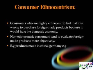 Consumer Ethnocentrism:    Consumers who are highly ethnocentric feel that it is wrong to purchase foreign-made products because it would hurt the domestic economy.  Non-ethnocentric consumers tend to evaluate foreign-made products more objectively. E.g products made in china, germany e.g 
