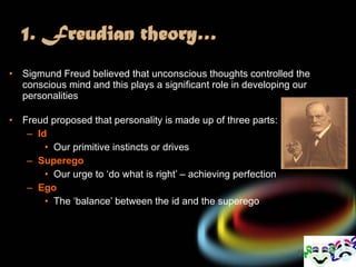 Sigmund Freud believed that unconscious thoughts controlled the conscious mind and this plays a significant role in developing our personalities Freud proposed that personality is made up of three parts: Id Our primitive instincts or drives Superego Our urge to ‘do what is right’ – achieving perfection Ego The ‘balance’ between the id and the superego 