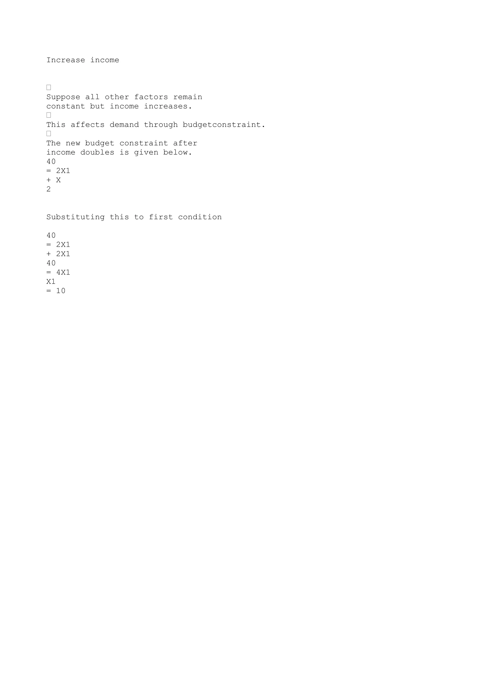 Increase income
•
Suppose all other factors remain
constant but income increases.
•
This affects demand through budgetconstraint.
•
The new budget constraint after
income doubles is given below.
40
= 2X1
+ X
2
Substituting this to first condition
40
= 2X1
+ 2X1
40
= 4X1
X1
= 10

 