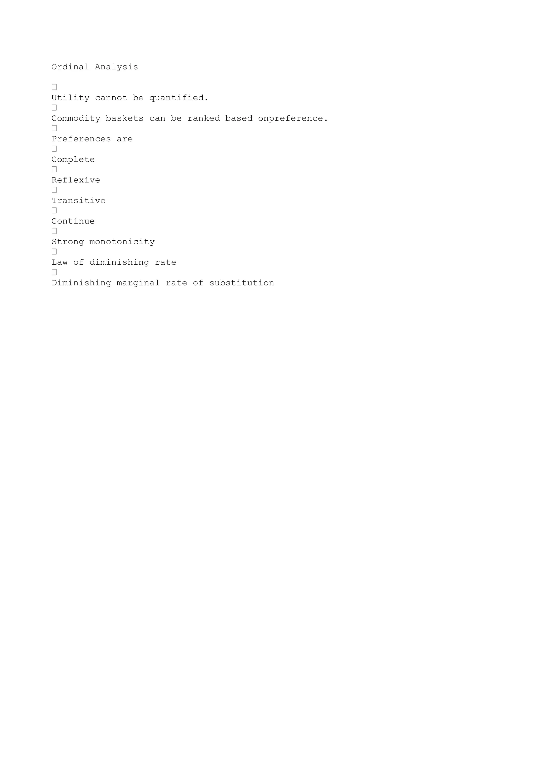 Ordinal Analysis
•
Utility cannot be quantified.
•
Commodity baskets can be ranked based onpreference.
•
Preferences are
•
Complete
•
Reflexive
•
Transitive
•
Continue
•
Strong monotonicity
•
Law of diminishing rate
•
Diminishing marginal rate of substitution

 