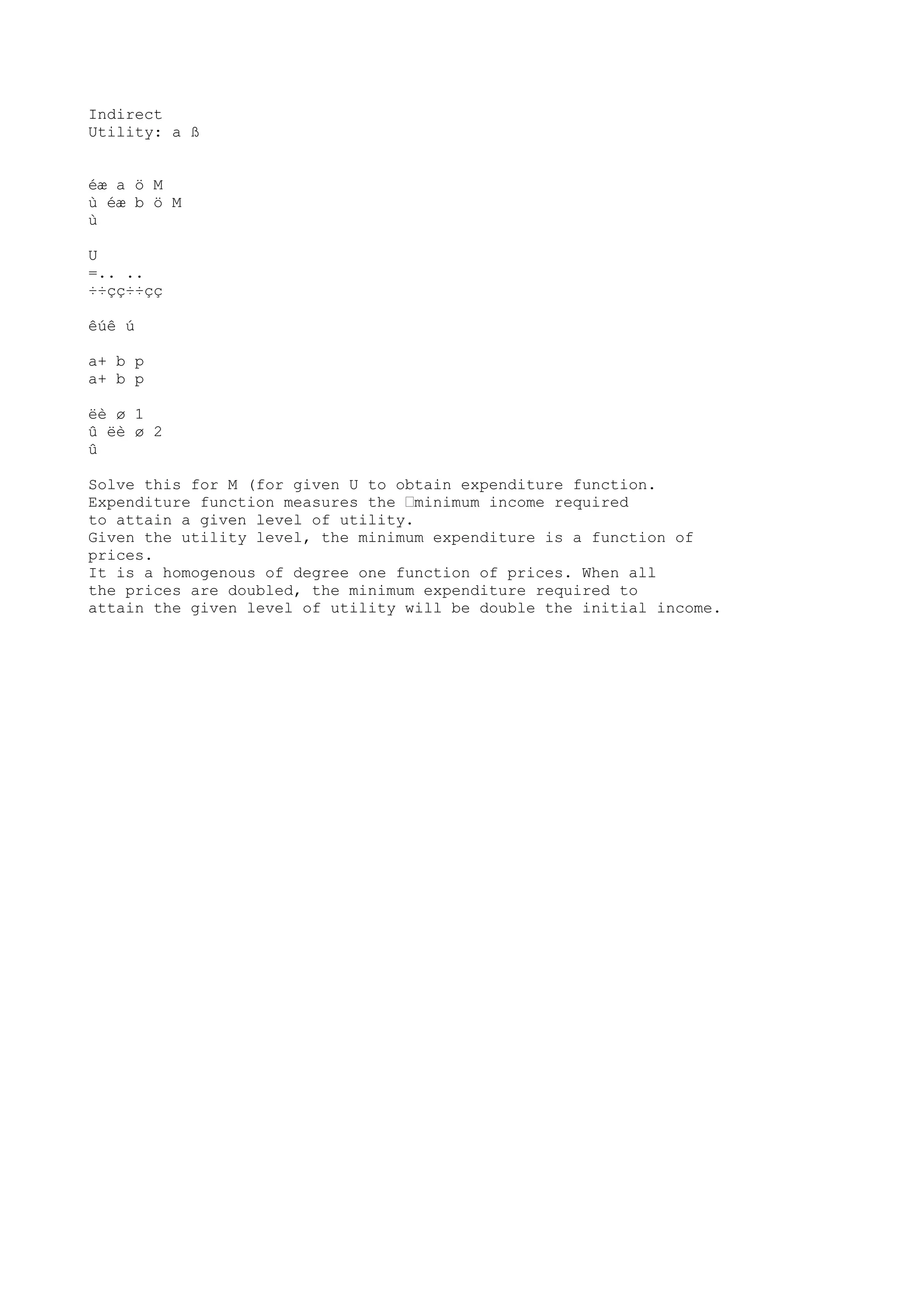 Indirect
Utility: a ß
éæ a ö M
ù éæ b ö M
ù
U
=.. ..
÷÷çç÷÷çç
êúê ú
a+ b p
a+ b p
ëè ø 1
û ëè ø 2
û
Solve this for M (for given U to obtain expenditure function.
Expenditure function measures the “minimum income required
to attain a given level of utility.
Given the utility level, the minimum expenditure is a function of
prices.
It is a homogenous of degree one function of prices. When all
the prices are doubled, the minimum expenditure required to
attain the given level of utility will be double the initial income.

 