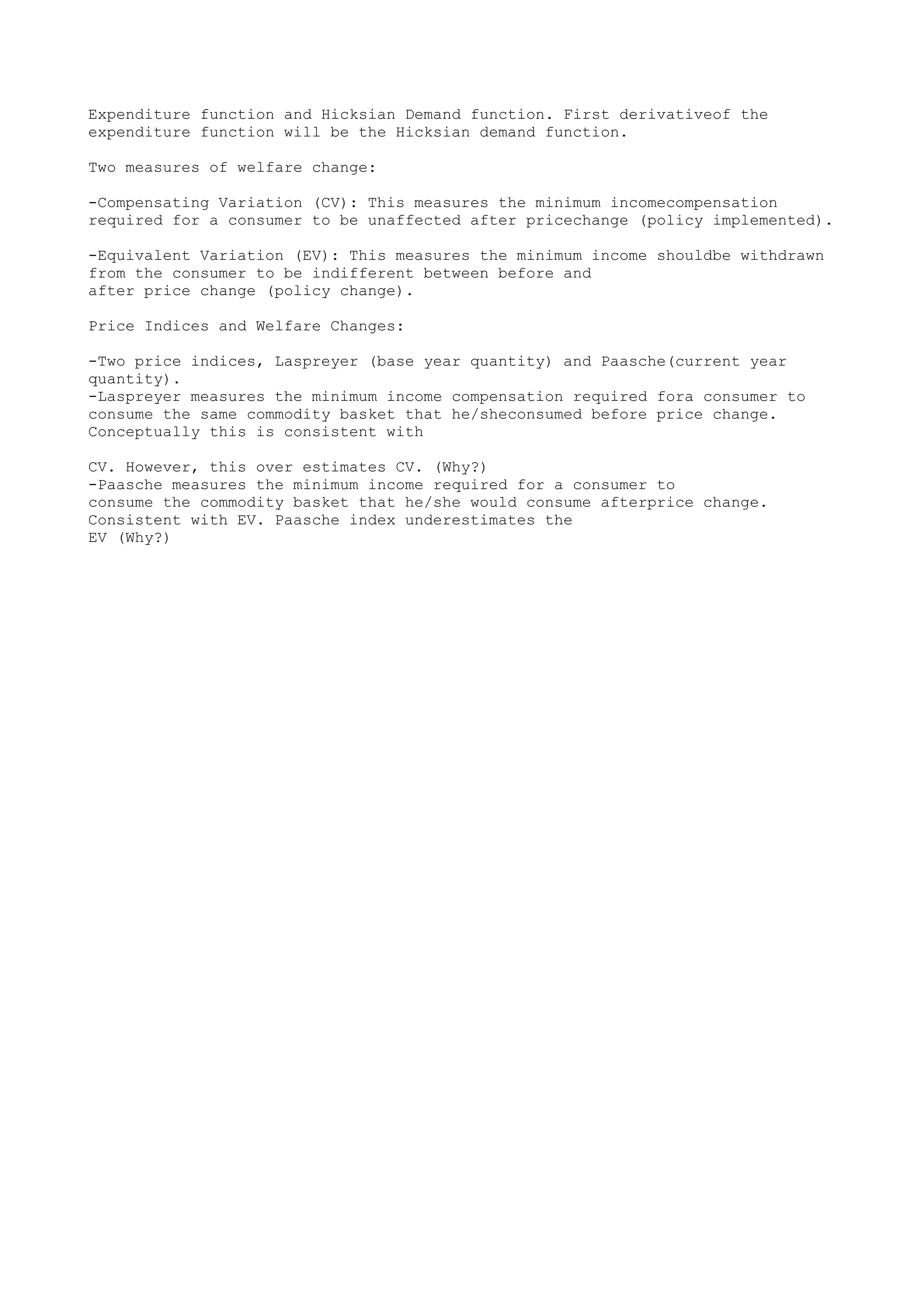 Expenditure function and Hicksian Demand function. First derivativeof the
expenditure function will be the Hicksian demand function.
Two measures of welfare change:
-Compensating Variation (CV): This measures the minimum incomecompensation
required for a consumer to be unaffected after pricechange (policy implemented).
-Equivalent Variation (EV): This measures the minimum income shouldbe withdrawn
from the consumer to be indifferent between before and
after price change (policy change).
Price Indices and Welfare Changes:
-Two price indices, Laspreyer (base year quantity) and Paasche(current year
quantity).
-Laspreyer measures the minimum income compensation required fora consumer to
consume the same commodity basket that he/sheconsumed before price change.
Conceptually this is consistent with
CV. However, this over estimates CV. (Why?)
-Paasche measures the minimum income required for a consumer to
consume the commodity basket that he/she would consume afterprice change.
Consistent with EV. Paasche index underestimates the
EV (Why?)

 