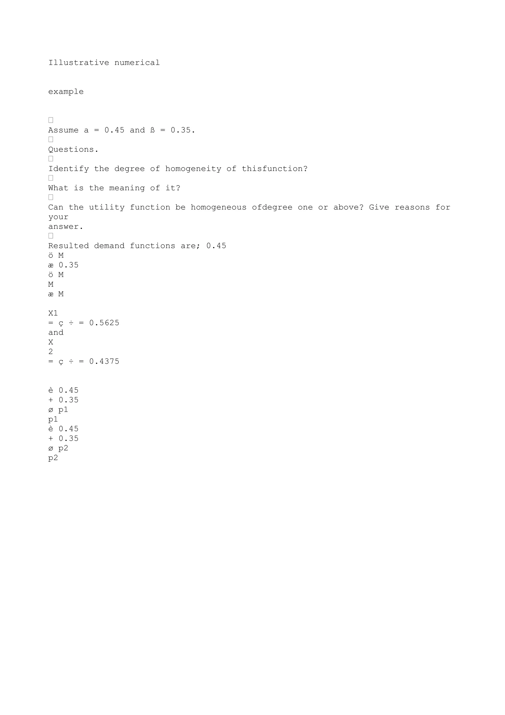 Illustrative numerical
example
“
Assume a = 0.45 and ß = 0.35.
“
Questions.
“
Identify the degree of homogeneity of thisfunction?
“
What is the meaning of it?
“
Can the utility function be homogeneous ofdegree one or above? Give reasons for
your
answer.
“
Resulted demand functions are; 0.45
ö M
æ 0.35
ö M
M
æ M
X1
= ç ÷ = 0.5625
and
X
2
= ç ÷ = 0.4375
è 0.45
+ 0.35
ø p1
p1
è 0.45
+ 0.35
ø p2
p2

 