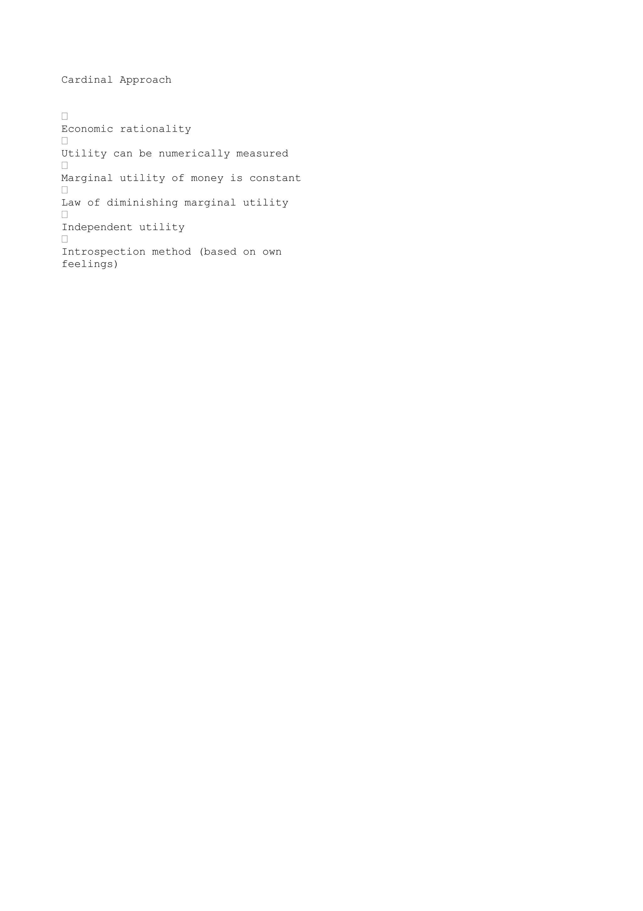 Cardinal Approach
•
Economic rationality
•
Utility can be numerically measured
•
Marginal utility of money is constant
•
Law of diminishing marginal utility
•
Independent utility
•
Introspection method (based on own
feelings)

 