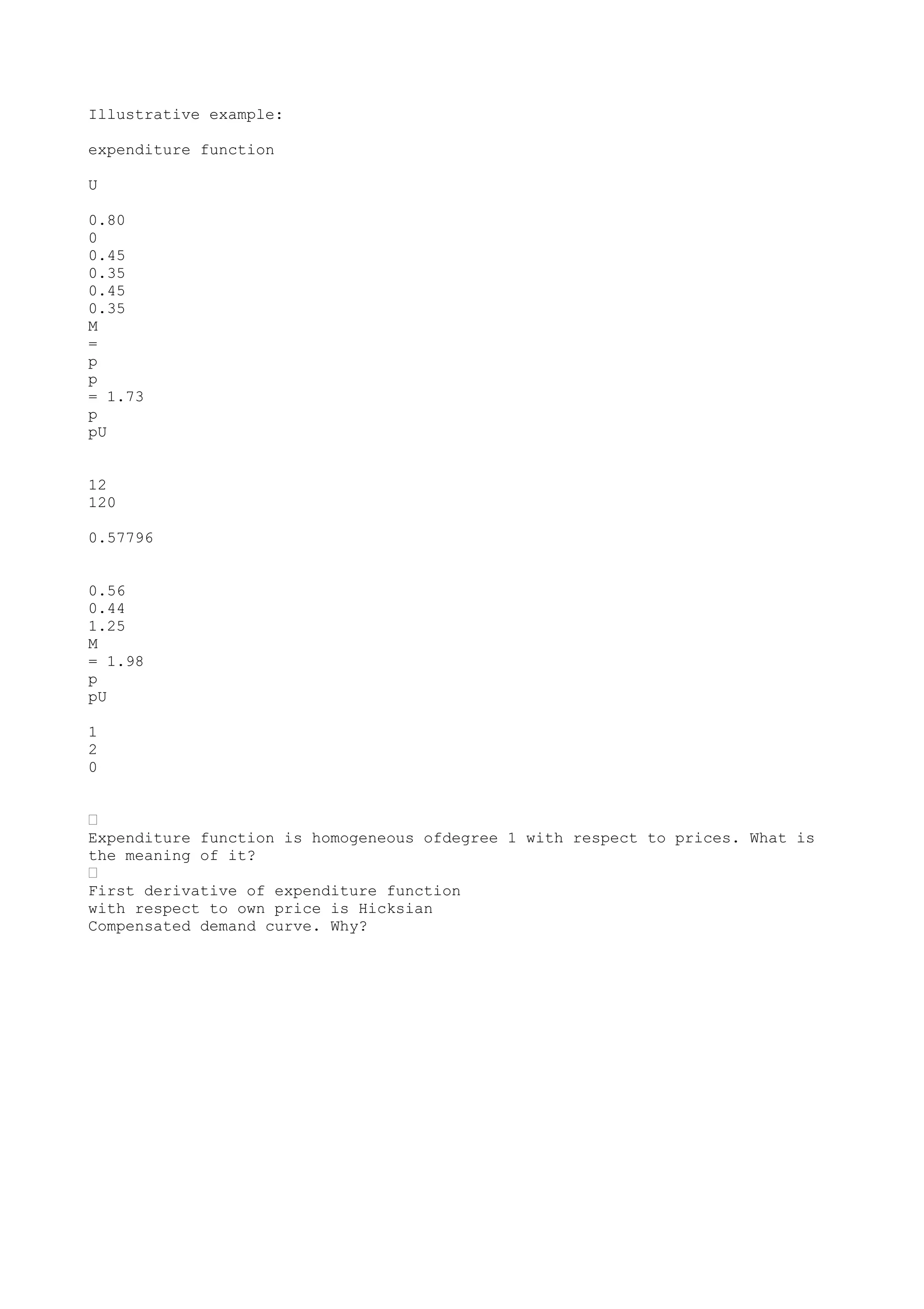 Illustrative example:
expenditure function
U
0.80
0
0.45
0.35
0.45
0.35
M
=
p
p
= 1.73
p
pU
12
120
0.57796
0.56
0.44
1.25
M
= 1.98
p
pU
1
2
0
•
Expenditure function is homogeneous ofdegree 1 with respect to prices. What is
the meaning of it?
•
First derivative of expenditure function
with respect to own price is Hicksian
Compensated demand curve. Why?

 