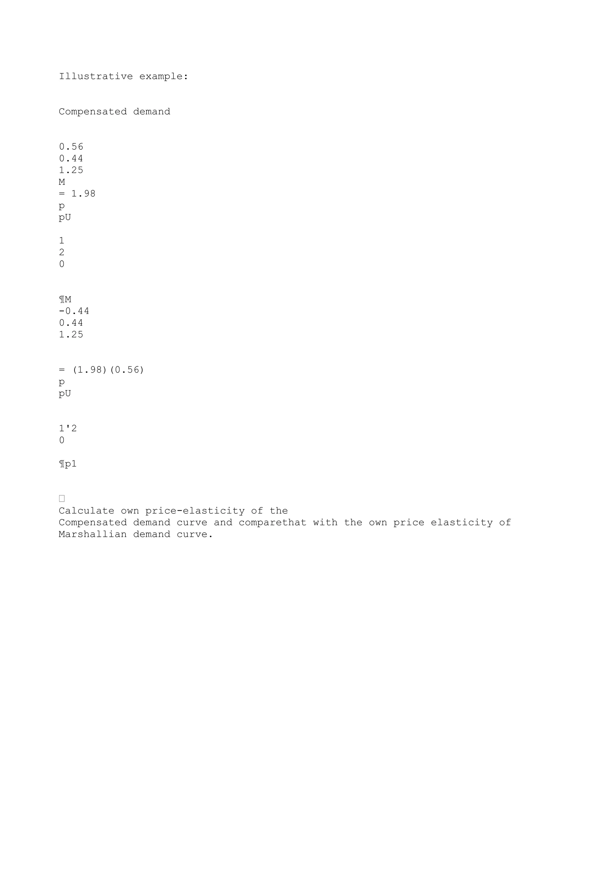 Illustrative example:
Compensated demand
0.56
0.44
1.25
M
= 1.98
p
pU
1
2
0
¶M
-0.44
0.44
1.25
= (1.98)(0.56)
p
pU
1'2
0
¶p1
•
Calculate own price-elasticity of the
Compensated demand curve and comparethat with the own price elasticity of
Marshallian demand curve.

 