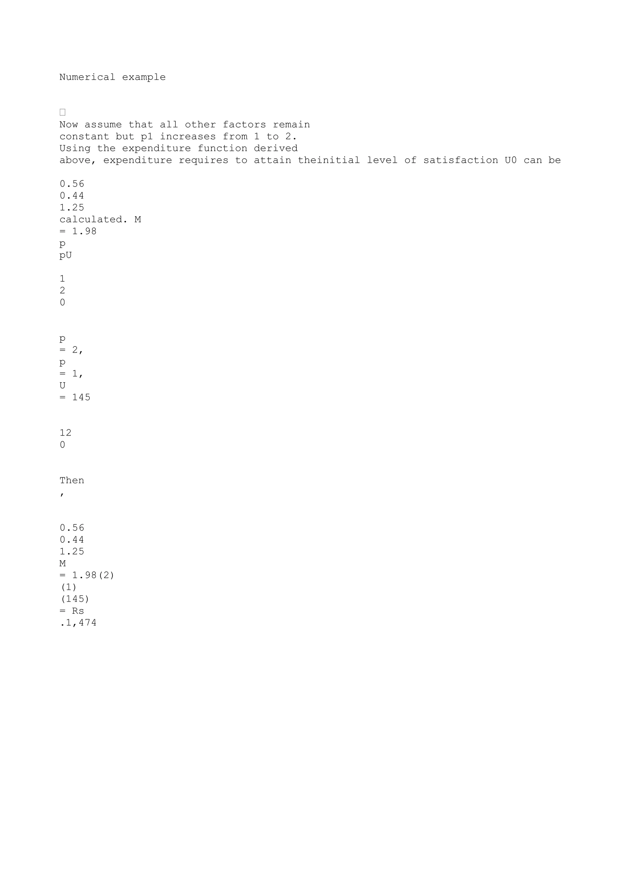 Numerical example
•
Now assume that all other factors remain
constant but p1 increases from 1 to 2.
Using the expenditure function derived
above, expenditure requires to attain theinitial level of satisfaction U0 can be
0.56
0.44
1.25
calculated. M
= 1.98
p
pU
1
2
0
p
= 2,
p
= 1,
U
= 145
12
0
Then
,
0.56
0.44
1.25
M
= 1.98(2)
(1)
(145)
= Rs
.1,474

 