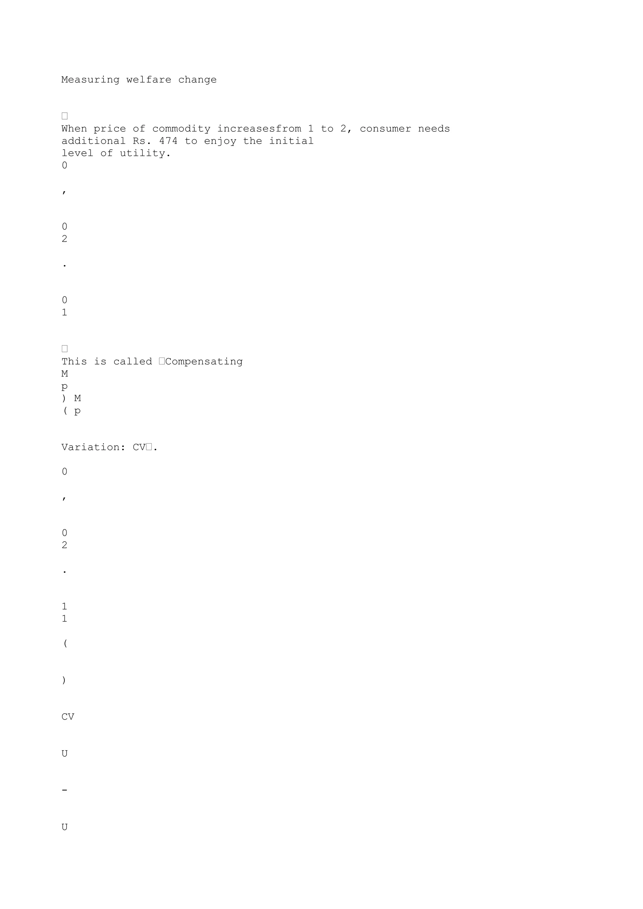 Measuring welfare change
•
When price of commodity increasesfrom 1 to 2, consumer needs
additional Rs. 474 to enjoy the initial
level of utility.
0
,
0
2
.
0
1
•
This is called •Compensating
M
p
) M
( p
Variation: CV•.
0
,
0
2
.
1
1
(
)
CV
U
U

 
