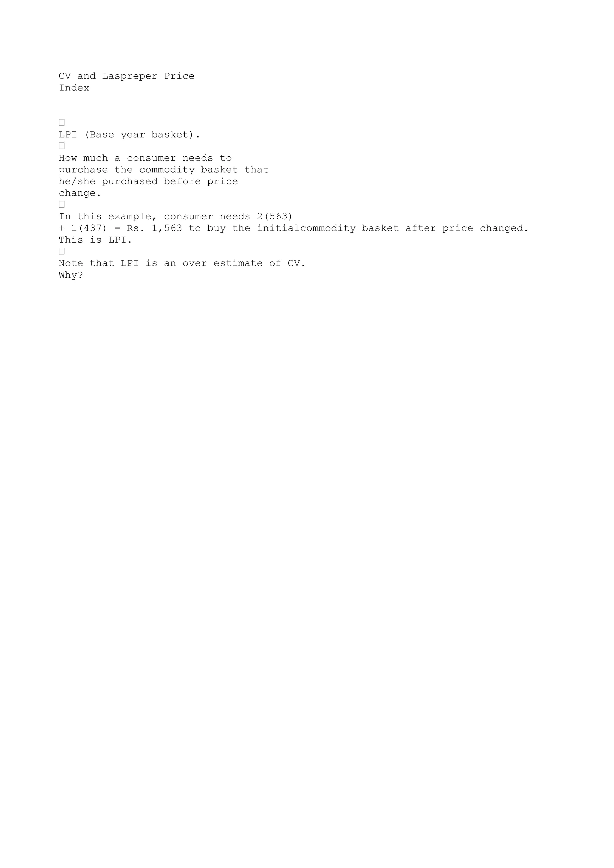 CV and Laspreper Price
Index
•
LPI (Base year basket).
•
How much a consumer needs to
purchase the commodity basket that
he/she purchased before price
change.
•
In this example, consumer needs 2(563)
+ 1(437) = Rs. 1,563 to buy the initialcommodity basket after price changed.
This is LPI.
•
Note that LPI is an over estimate of CV.
Why?

 