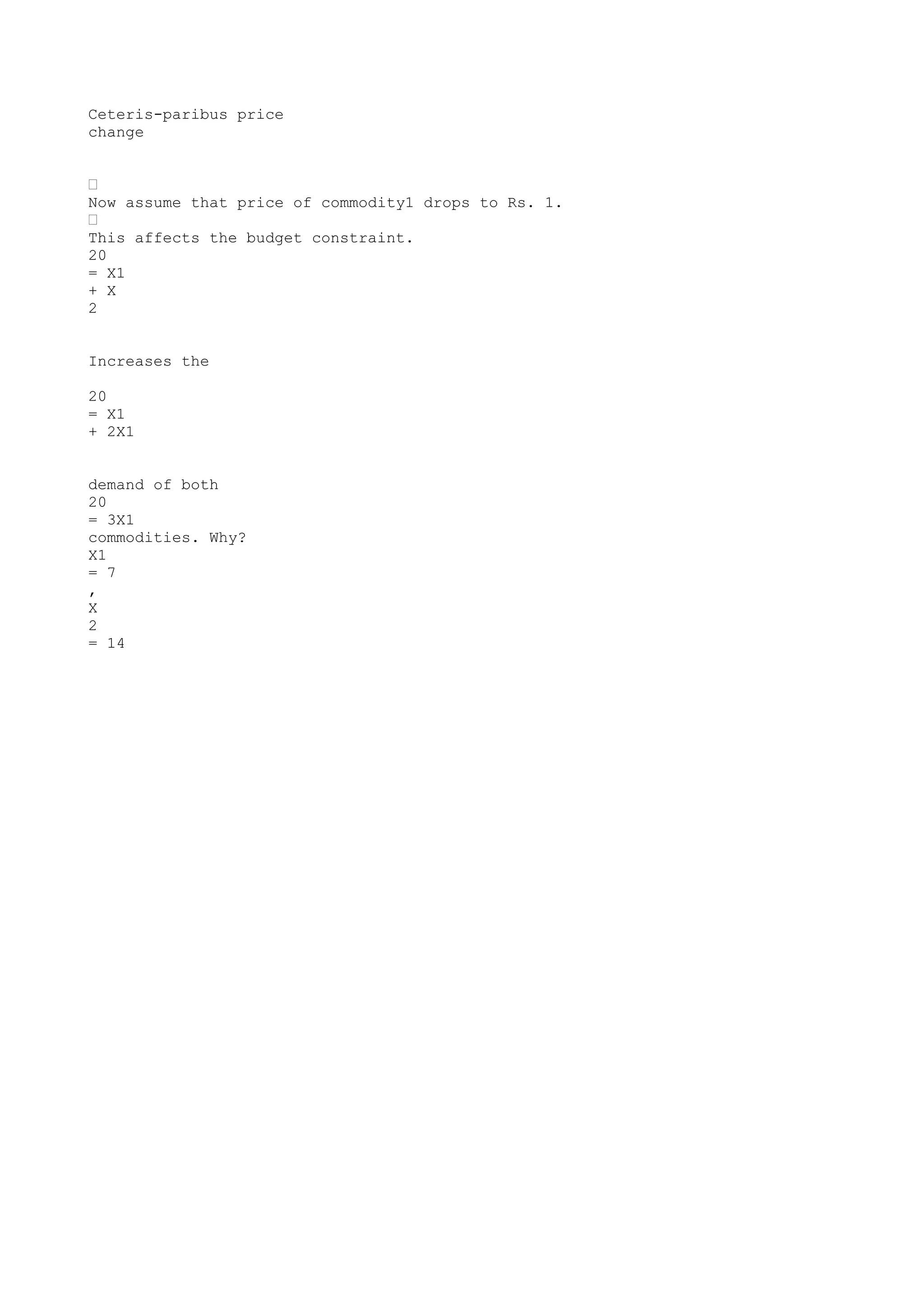 Ceteris-paribus price
change
•
Now assume that price of commodity1 drops to Rs. 1.
•
This affects the budget constraint.
20
= X1
+ X
2
Increases the
20
= X1
+ 2X1
demand of both
20
= 3X1
commodities. Why?
X1
= 7
,
X
2
= 14

 