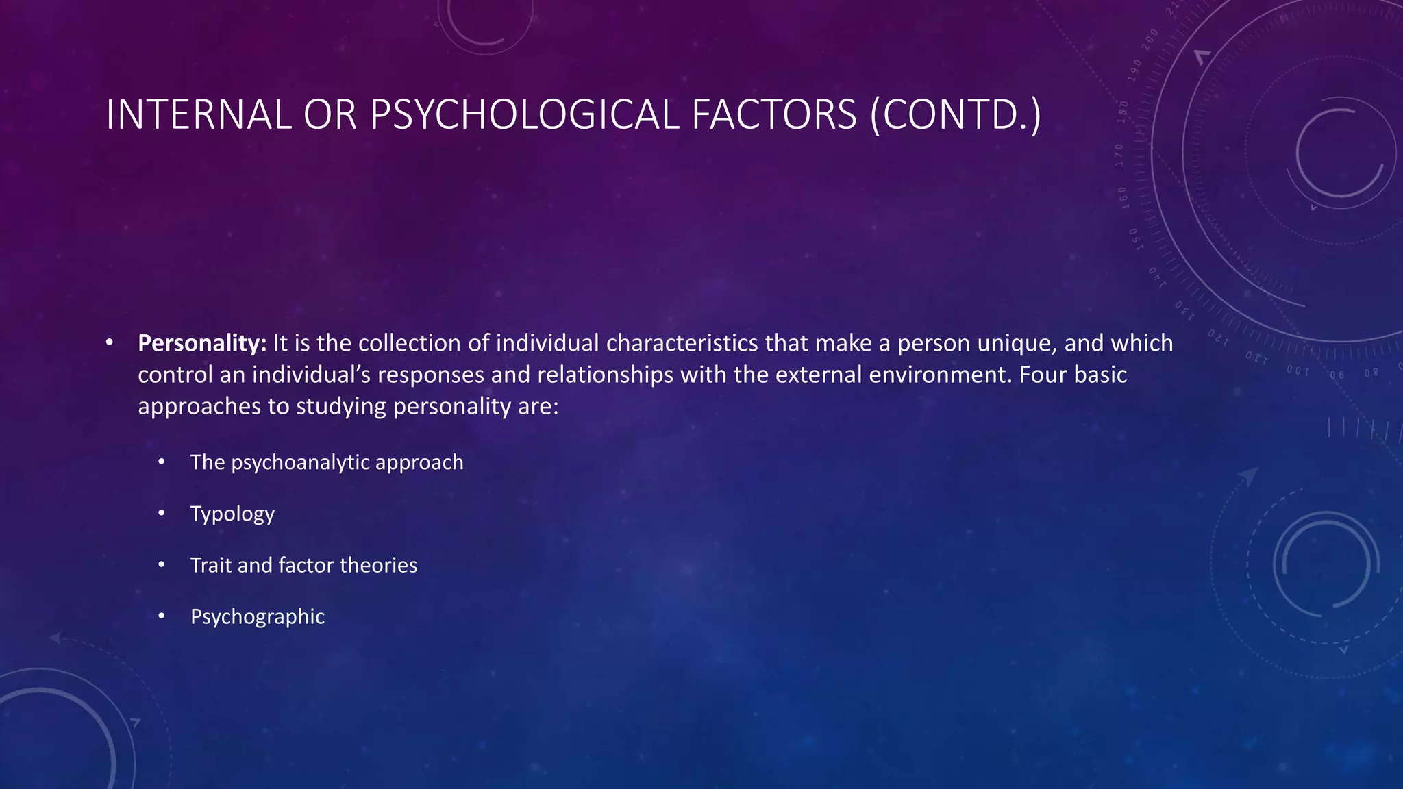 INTERNAL OR PSYCHOLOGICAL FACTORS (CONTD.)
• Personality: It is the collection of individual characteristics that make a person unique, and which
control an individual’s responses and relationships with the external environment. Four basic
approaches to studying personality are:
• The psychoanalytic approach
• Typology
• Trait and factor theories
• Psychographic
 