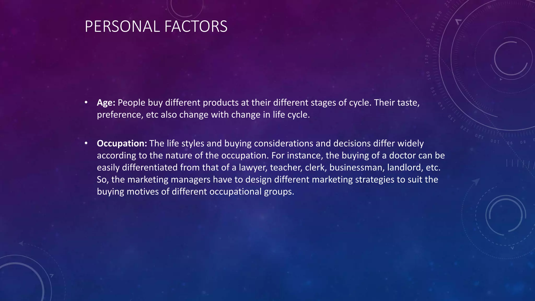 PERSONAL FACTORS
• Age: People buy different products at their different stages of cycle. Their taste,
preference, etc also change with change in life cycle.
• Occupation: The life styles and buying considerations and decisions differ widely
according to the nature of the occupation. For instance, the buying of a doctor can be
easily differentiated from that of a lawyer, teacher, clerk, businessman, landlord, etc.
So, the marketing managers have to design different marketing strategies to suit the
buying motives of different occupational groups.
 