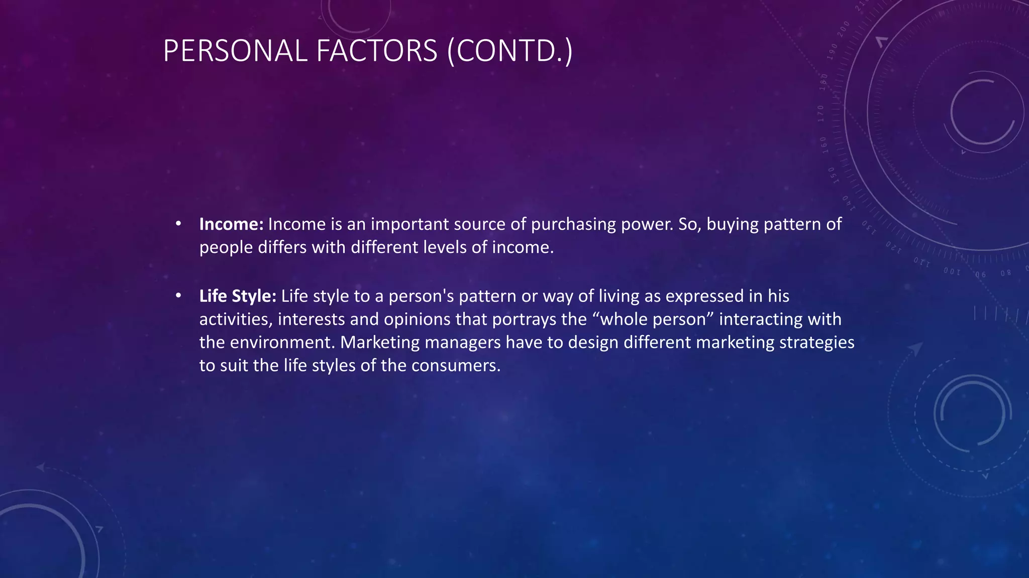 PERSONAL FACTORS (CONTD.)
• Income: Income is an important source of purchasing power. So, buying pattern of
people differs with different levels of income.
• Life Style: Life style to a person's pattern or way of living as expressed in his
activities, interests and opinions that portrays the “whole person” interacting with
the environment. Marketing managers have to design different marketing strategies
to suit the life styles of the consumers.
 