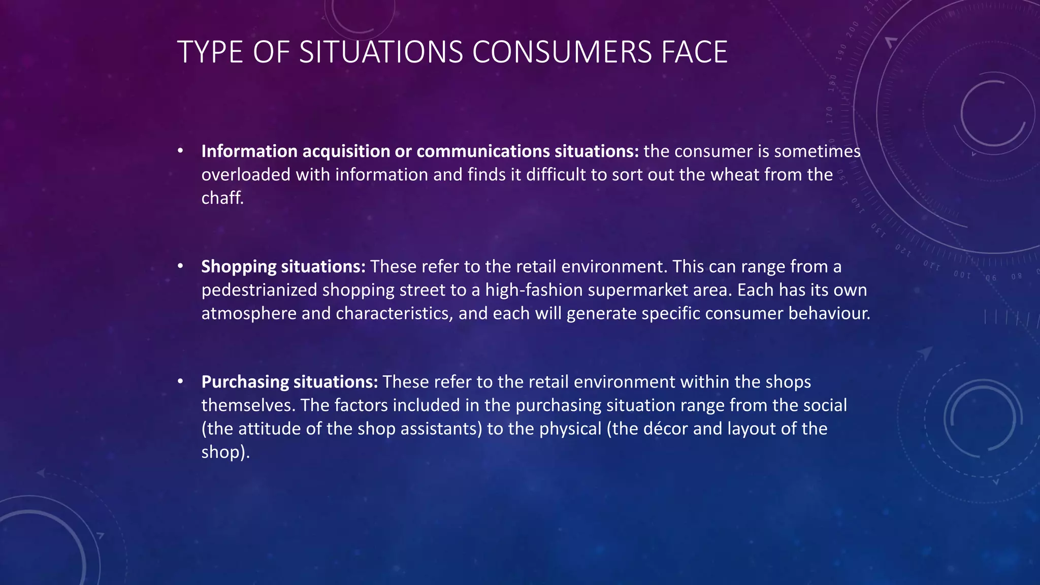 TYPE OF SITUATIONS CONSUMERS FACE
• Information acquisition or communications situations: the consumer is sometimes
overloaded with information and finds it difficult to sort out the wheat from the
chaff.
• Shopping situations: These refer to the retail environment. This can range from a
pedestrianized shopping street to a high-fashion supermarket area. Each has its own
atmosphere and characteristics, and each will generate specific consumer behaviour.
• Purchasing situations: These refer to the retail environment within the shops
themselves. The factors included in the purchasing situation range from the social
(the attitude of the shop assistants) to the physical (the décor and layout of the
shop).
 