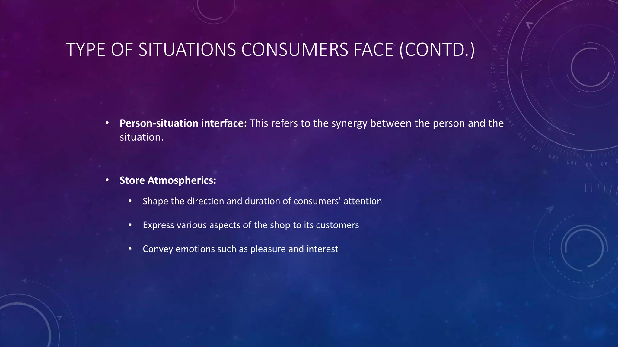 TYPE OF SITUATIONS CONSUMERS FACE (CONTD.)
• Person-situation interface: This refers to the synergy between the person and the
situation.
• Store Atmospherics:
• Shape the direction and duration of consumers' attention
• Express various aspects of the shop to its customers
• Convey emotions such as pleasure and interest
 