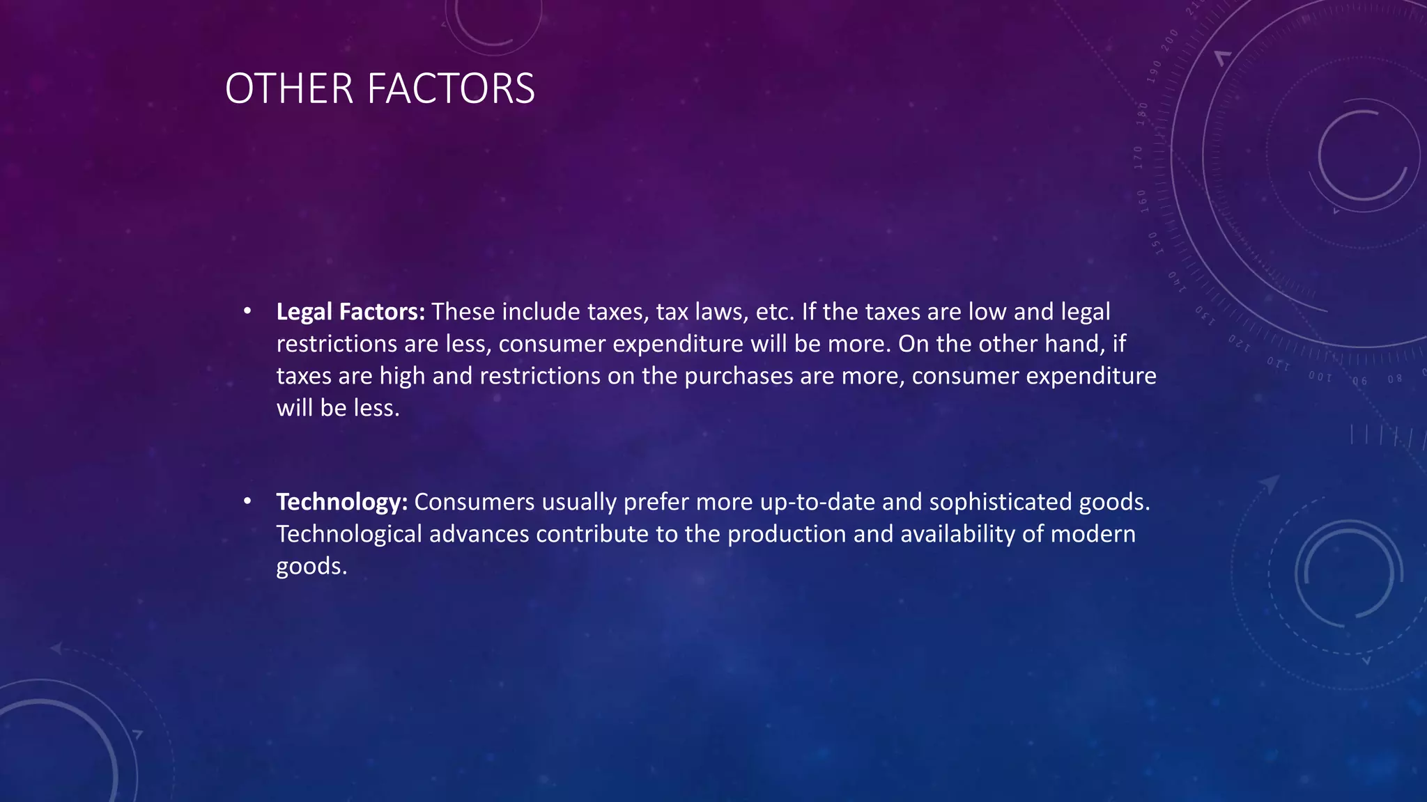 OTHER FACTORS
• Legal Factors: These include taxes, tax laws, etc. If the taxes are low and legal
restrictions are less, consumer expenditure will be more. On the other hand, if
taxes are high and restrictions on the purchases are more, consumer expenditure
will be less.
• Technology: Consumers usually prefer more up-to-date and sophisticated goods.
Technological advances contribute to the production and availability of modern
goods.
 