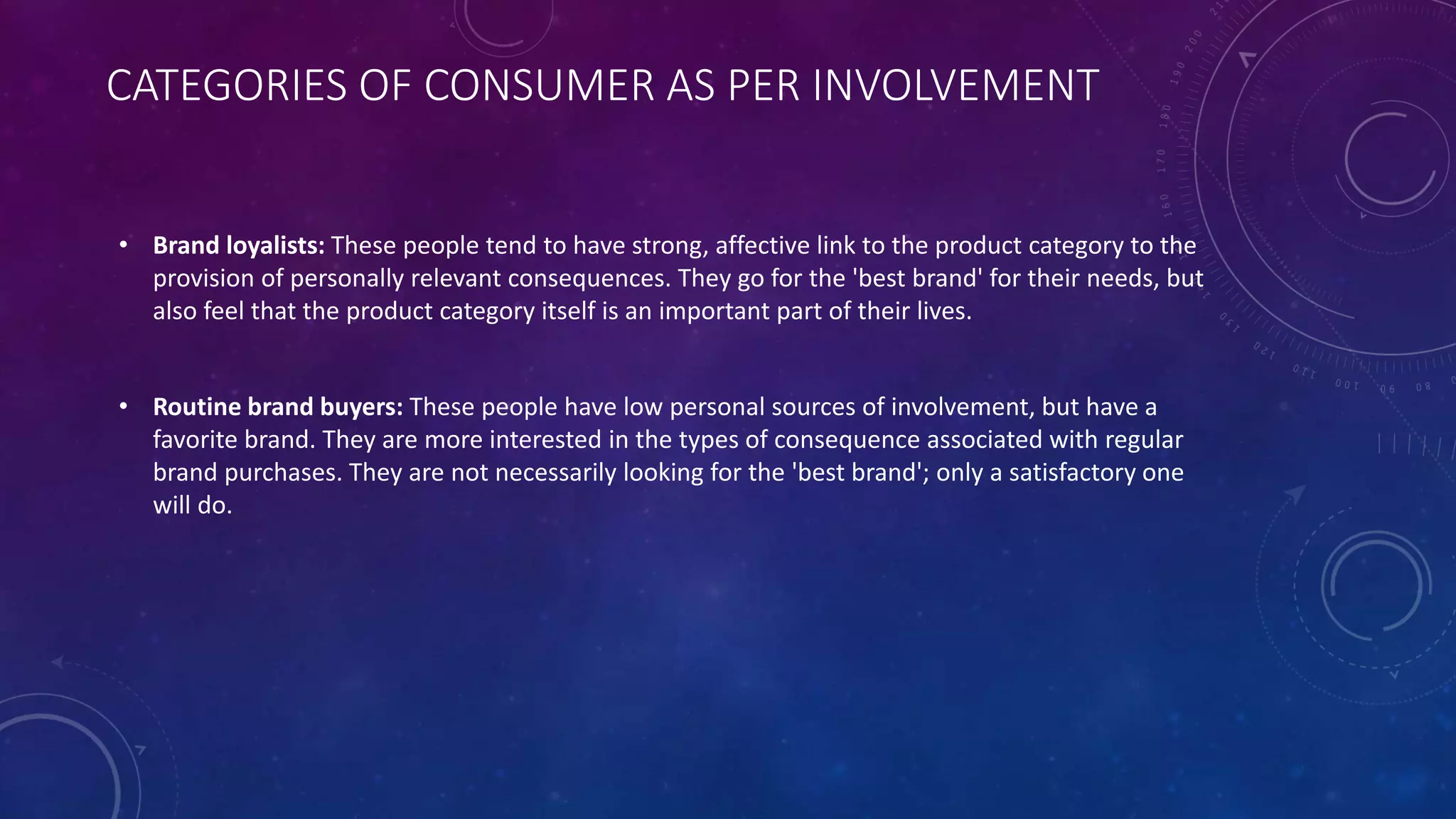 CATEGORIES OF CONSUMER AS PER INVOLVEMENT
• Brand loyalists: These people tend to have strong, affective link to the product category to the
provision of personally relevant consequences. They go for the 'best brand' for their needs, but
also feel that the product category itself is an important part of their lives.
• Routine brand buyers: These people have low personal sources of involvement, but have a
favorite brand. They are more interested in the types of consequence associated with regular
brand purchases. They are not necessarily looking for the 'best brand'; only a satisfactory one
will do.
 