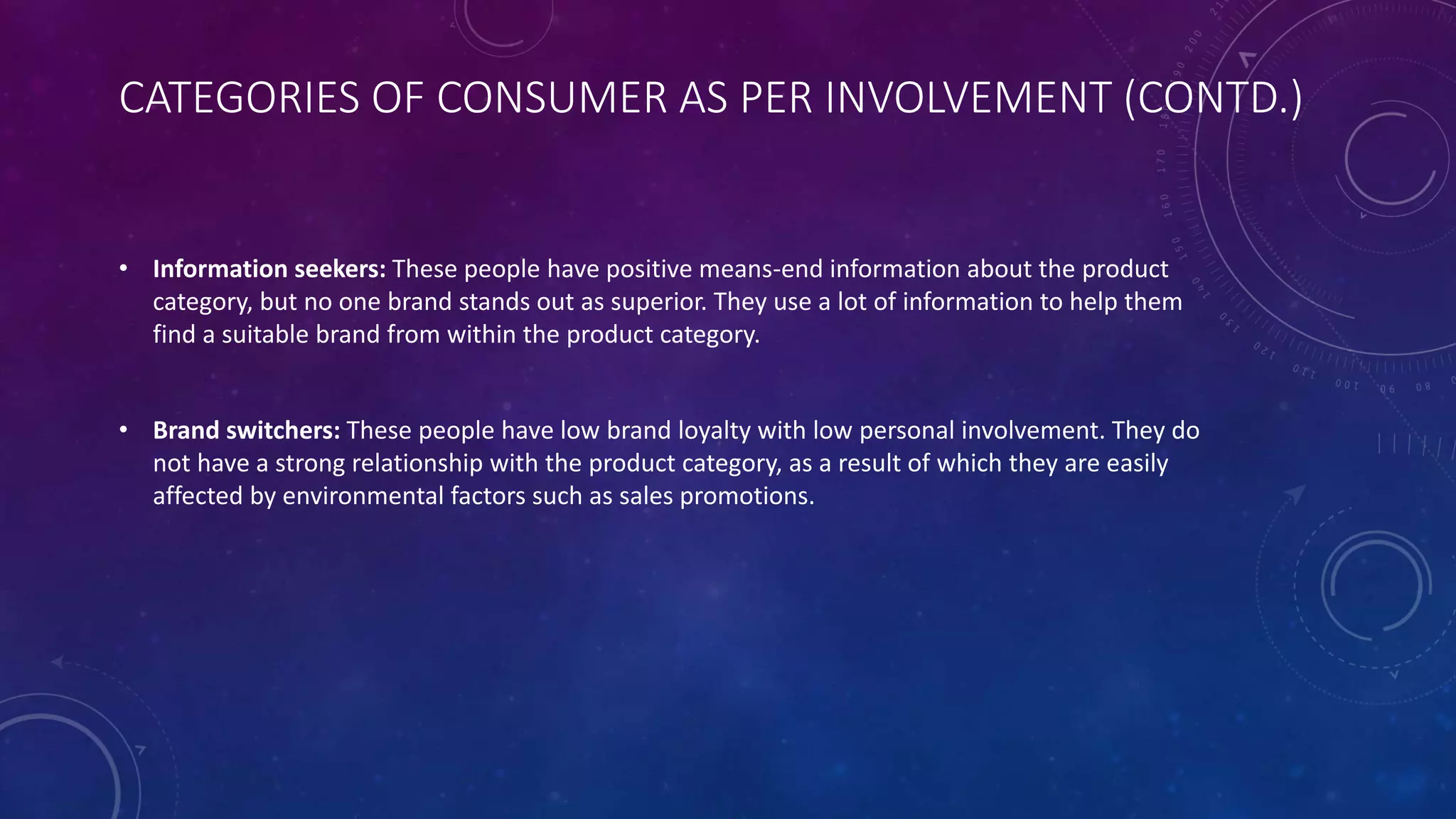 CATEGORIES OF CONSUMER AS PER INVOLVEMENT (CONTD.)
• Information seekers: These people have positive means-end information about the product
category, but no one brand stands out as superior. They use a lot of information to help them
find a suitable brand from within the product category.
• Brand switchers: These people have low brand loyalty with low personal involvement. They do
not have a strong relationship with the product category, as a result of which they are easily
affected by environmental factors such as sales promotions.
 