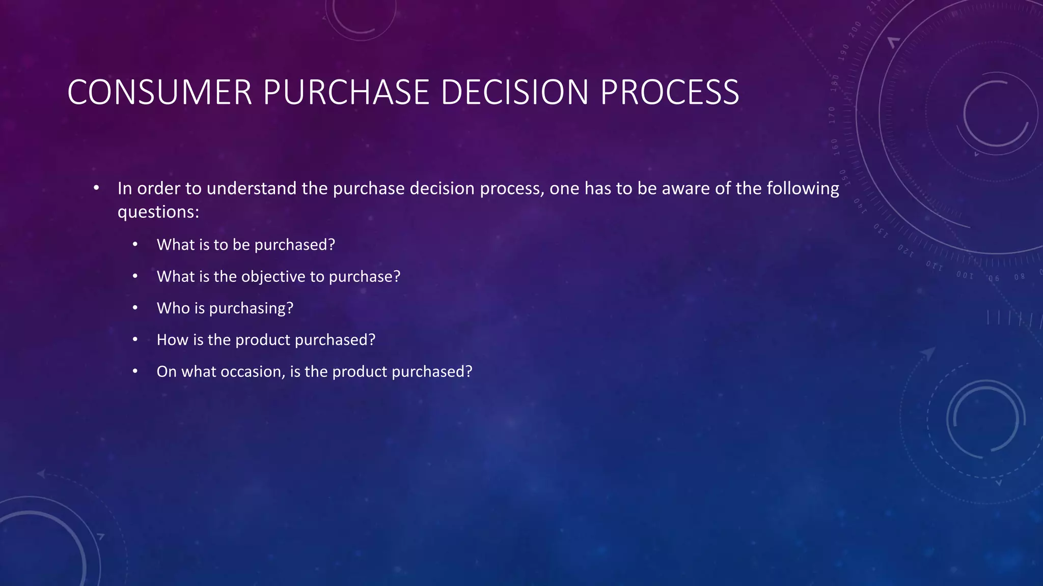 CONSUMER PURCHASE DECISION PROCESS
• In order to understand the purchase decision process, one has to be aware of the following
questions:
• What is to be purchased?
• What is the objective to purchase?
• Who is purchasing?
• How is the product purchased?
• On what occasion, is the product purchased?
 