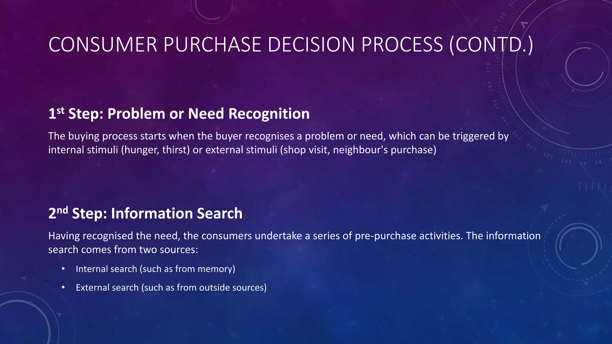 CONSUMER PURCHASE DECISION PROCESS (CONTD.)
1st Step: Problem or Need Recognition
The buying process starts when the buyer recognises a problem or need, which can be triggered by
internal stimuli (hunger, thirst) or external stimuli (shop visit, neighbour's purchase)
2nd Step: Information Search
Having recognised the need, the consumers undertake a series of pre-purchase activities. The information
search comes from two sources:
• Internal search (such as from memory)
• External search (such as from outside sources)
 