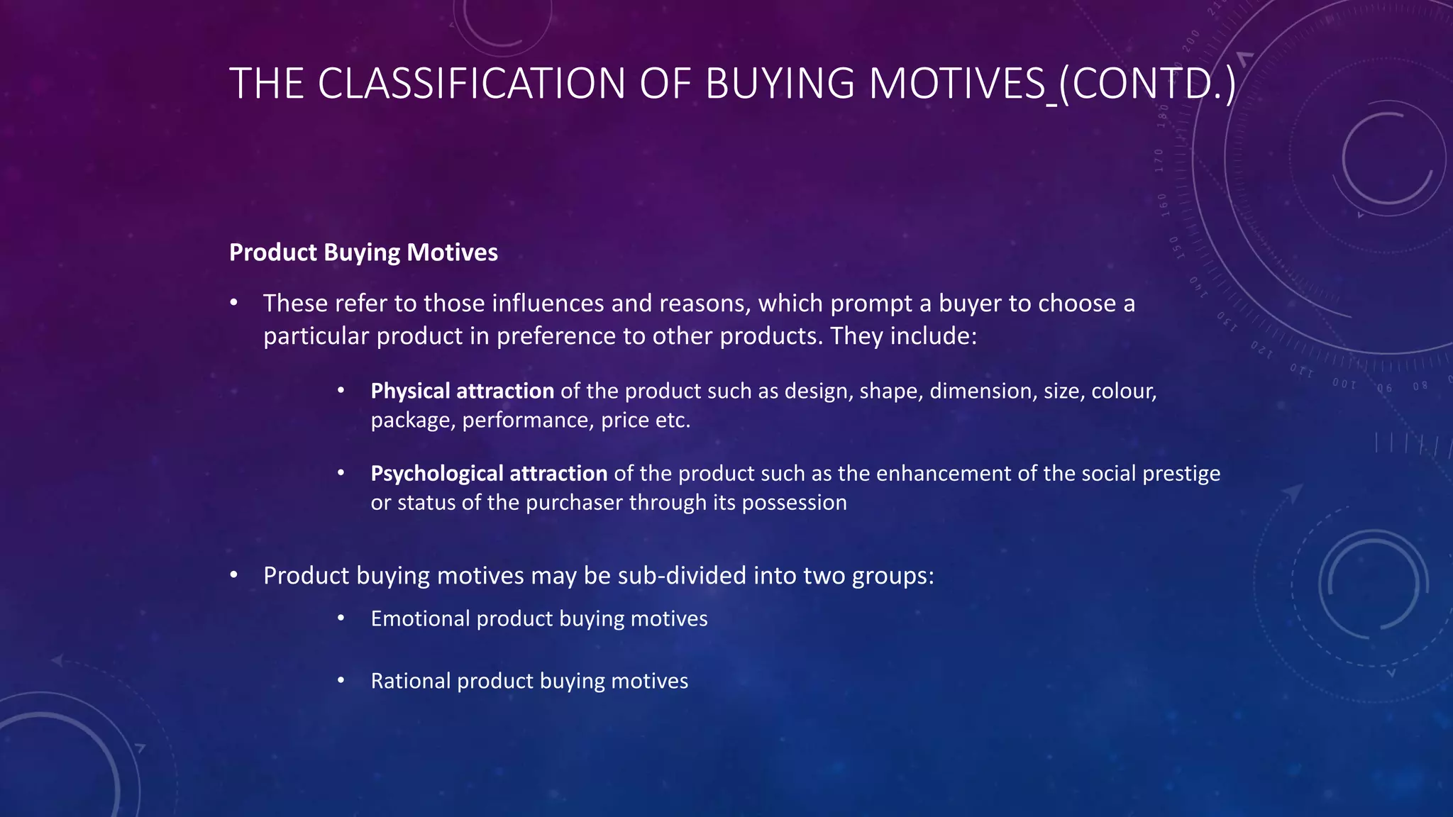 THE CLASSIFICATION OF BUYING MOTIVES (CONTD.)
Product Buying Motives
• These refer to those influences and reasons, which prompt a buyer to choose a
particular product in preference to other products. They include:
• Physical attraction of the product such as design, shape, dimension, size, colour,
package, performance, price etc.
• Psychological attraction of the product such as the enhancement of the social prestige
or status of the purchaser through its possession
• Product buying motives may be sub-divided into two groups:
• Emotional product buying motives
• Rational product buying motives
 