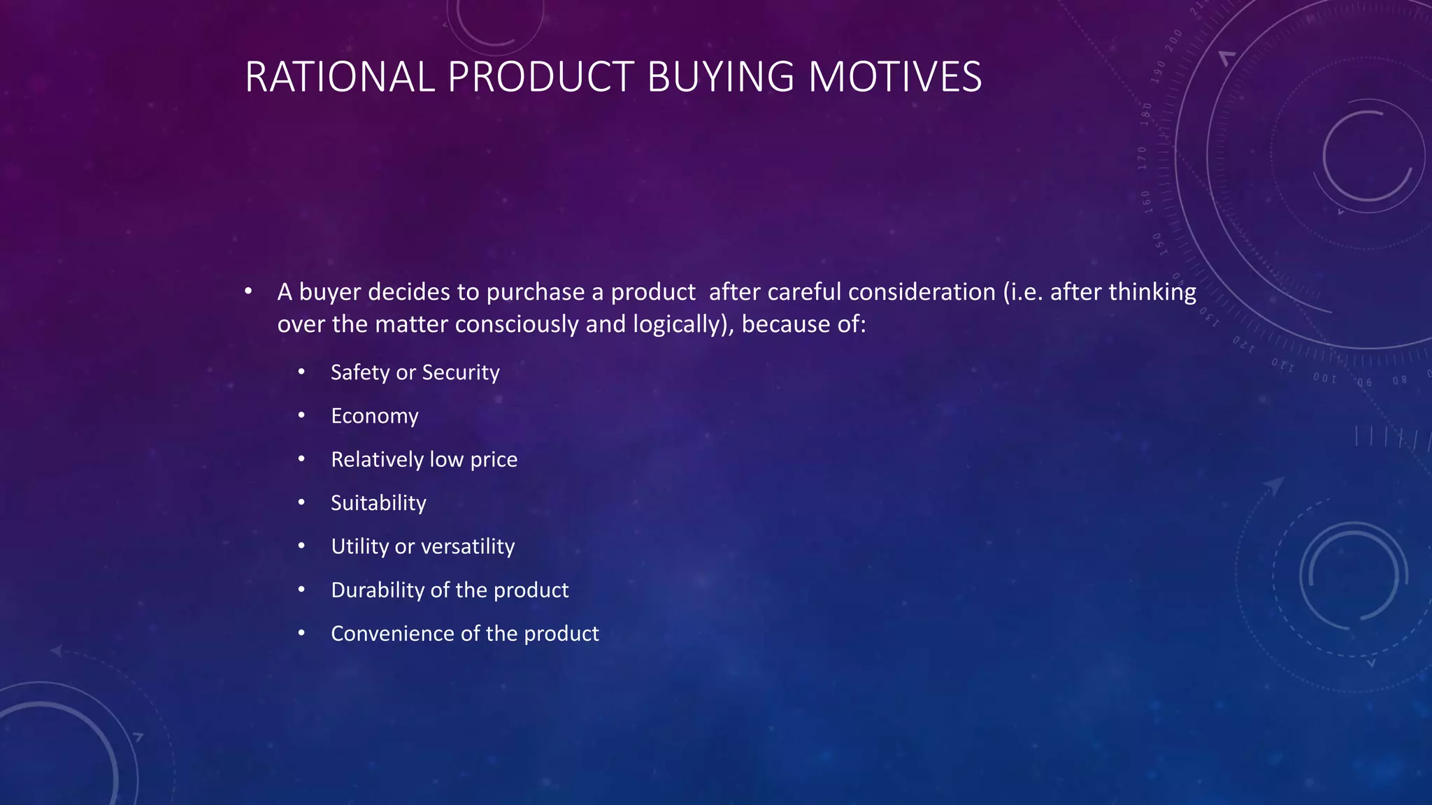 RATIONAL PRODUCT BUYING MOTIVES
• A buyer decides to purchase a product after careful consideration (i.e. after thinking
over the matter consciously and logically), because of:
• Safety or Security
• Economy
• Relatively low price
• Suitability
• Utility or versatility
• Durability of the product
• Convenience of the product
 