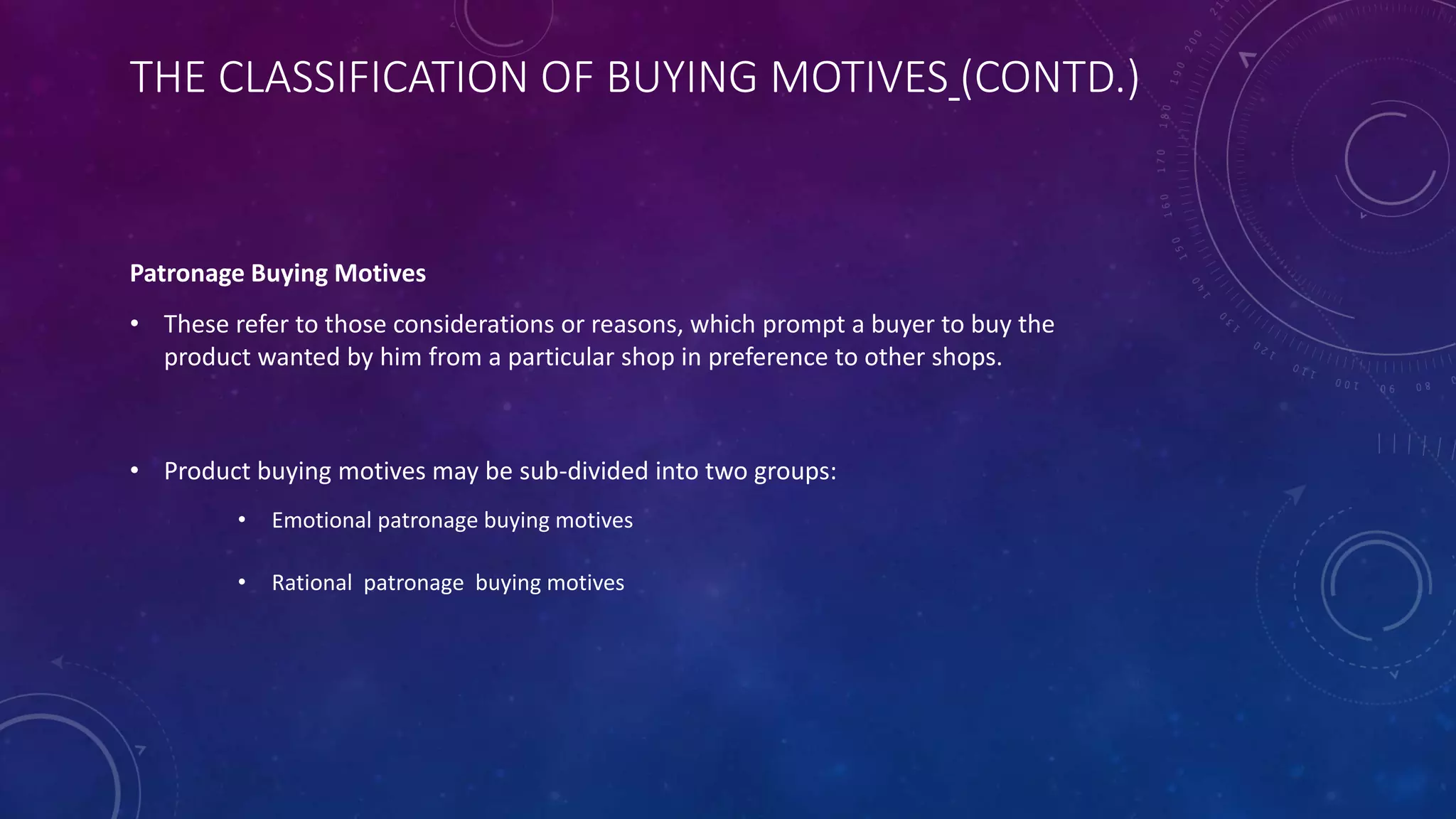 THE CLASSIFICATION OF BUYING MOTIVES (CONTD.)
Patronage Buying Motives
• These refer to those considerations or reasons, which prompt a buyer to buy the
product wanted by him from a particular shop in preference to other shops.
• Product buying motives may be sub-divided into two groups:
• Emotional patronage buying motives
• Rational patronage buying motives
 