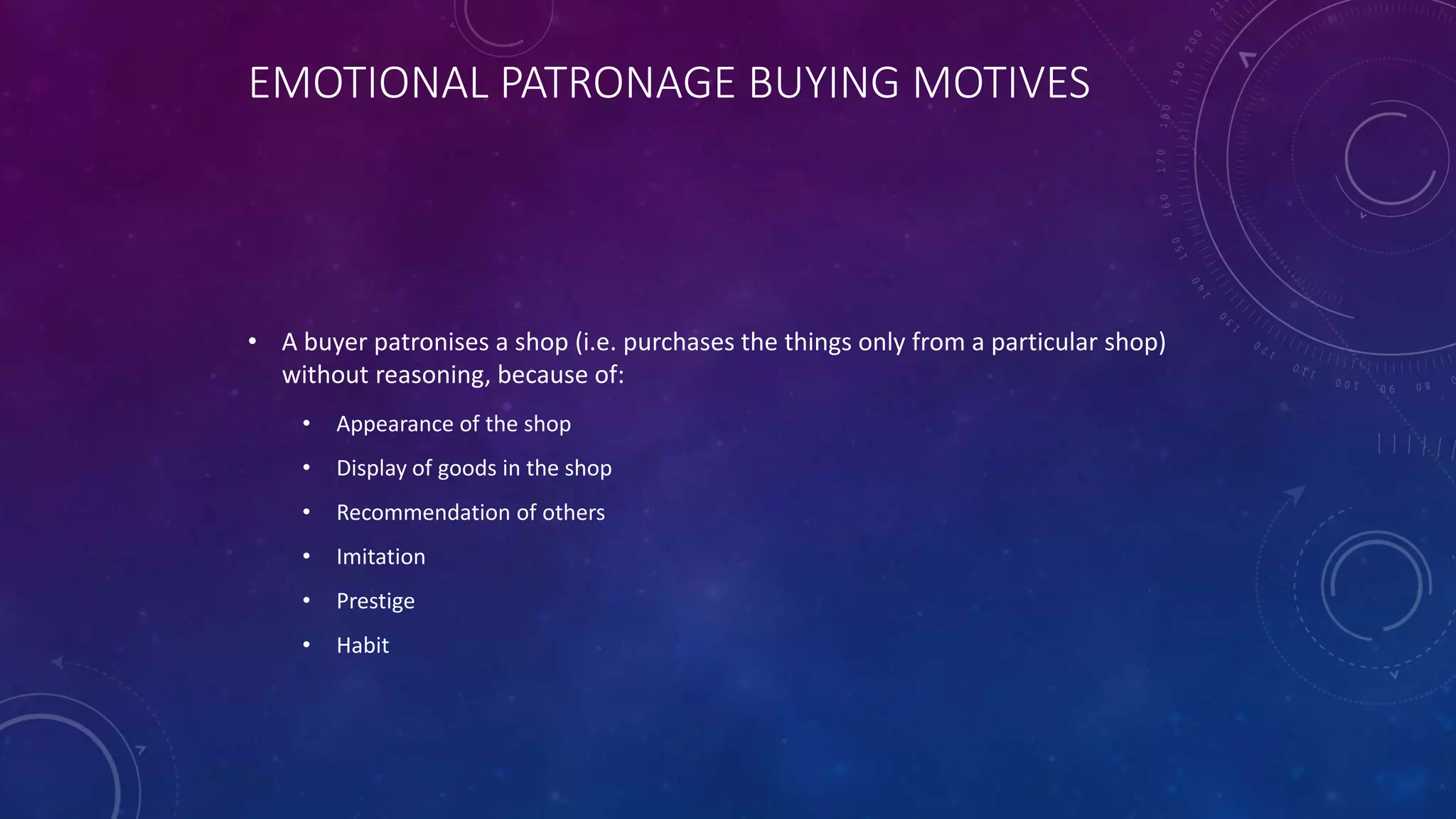 EMOTIONAL PATRONAGE BUYING MOTIVES
• A buyer patronises a shop (i.e. purchases the things only from a particular shop)
without reasoning, because of:
• Appearance of the shop
• Display of goods in the shop
• Recommendation of others
• Imitation
• Prestige
• Habit
 