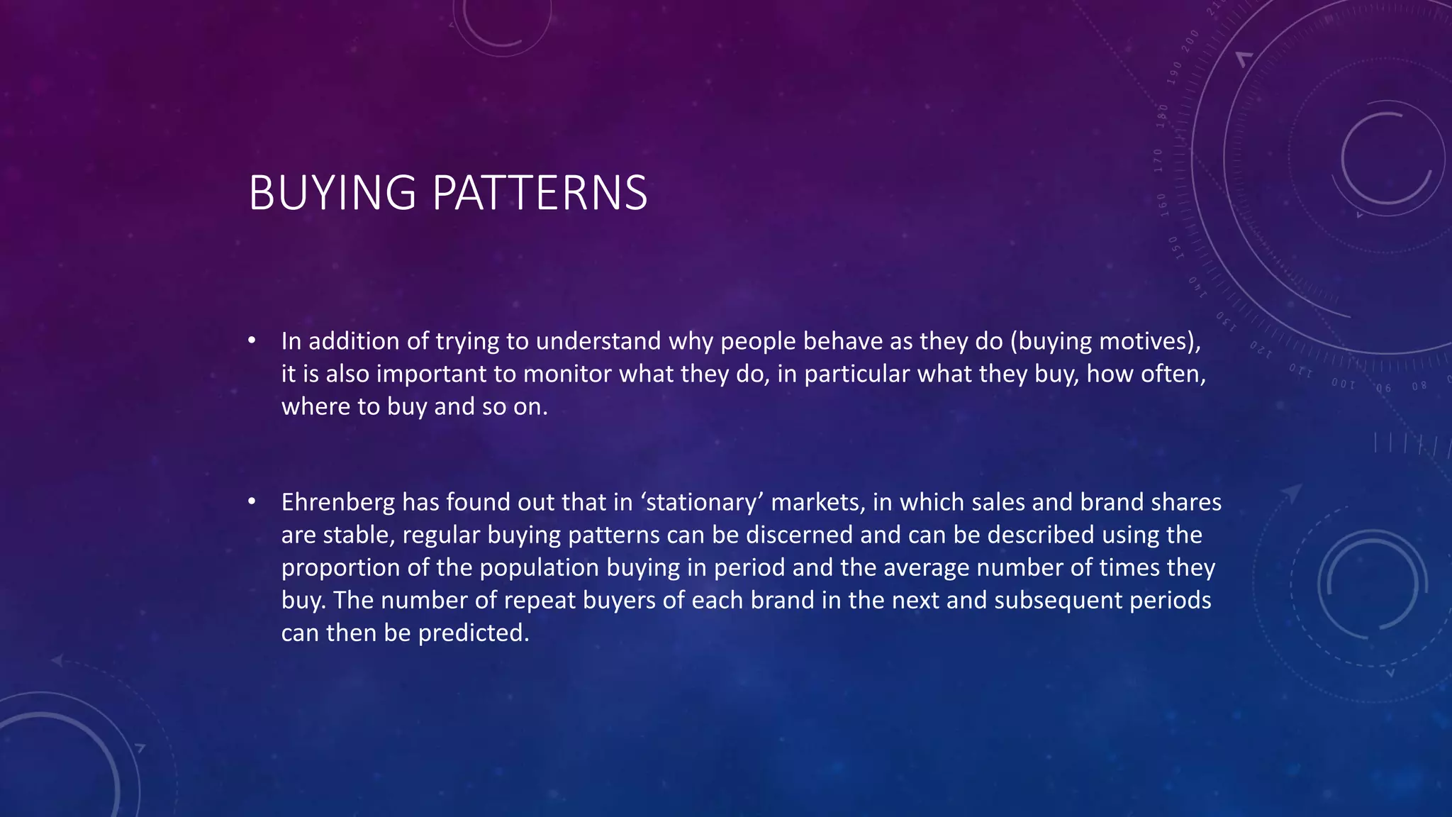 BUYING PATTERNS
• In addition of trying to understand why people behave as they do (buying motives),
it is also important to monitor what they do, in particular what they buy, how often,
where to buy and so on.
• Ehrenberg has found out that in ‘stationary’ markets, in which sales and brand shares
are stable, regular buying patterns can be discerned and can be described using the
proportion of the population buying in period and the average number of times they
buy. The number of repeat buyers of each brand in the next and subsequent periods
can then be predicted.
 