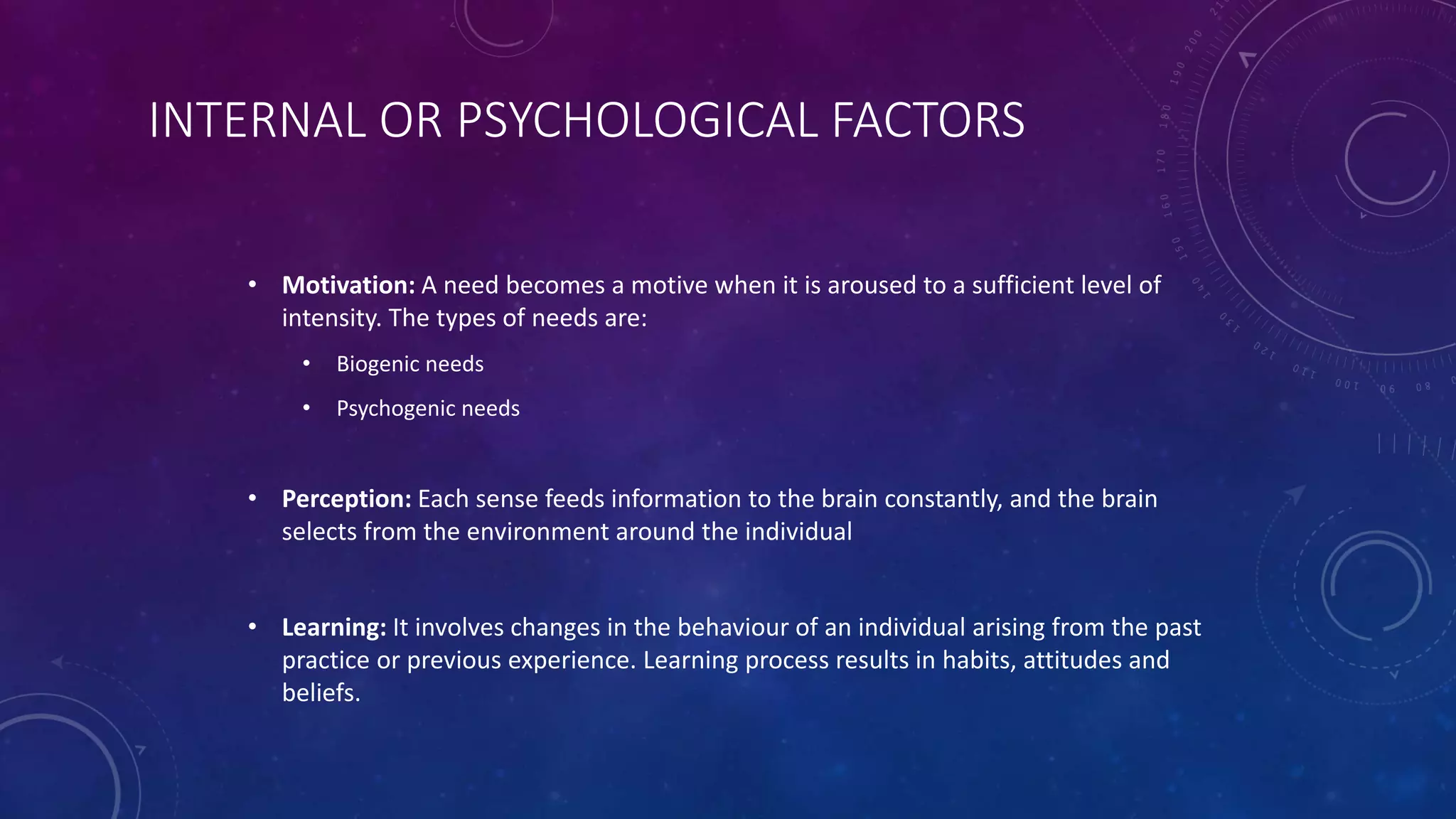 INTERNAL OR PSYCHOLOGICAL FACTORS
• Motivation: A need becomes a motive when it is aroused to a sufficient level of
intensity. The types of needs are:
• Biogenic needs
• Psychogenic needs
• Perception: Each sense feeds information to the brain constantly, and the brain
selects from the environment around the individual
• Learning: It involves changes in the behaviour of an individual arising from the past
practice or previous experience. Learning process results in habits, attitudes and
beliefs.
 