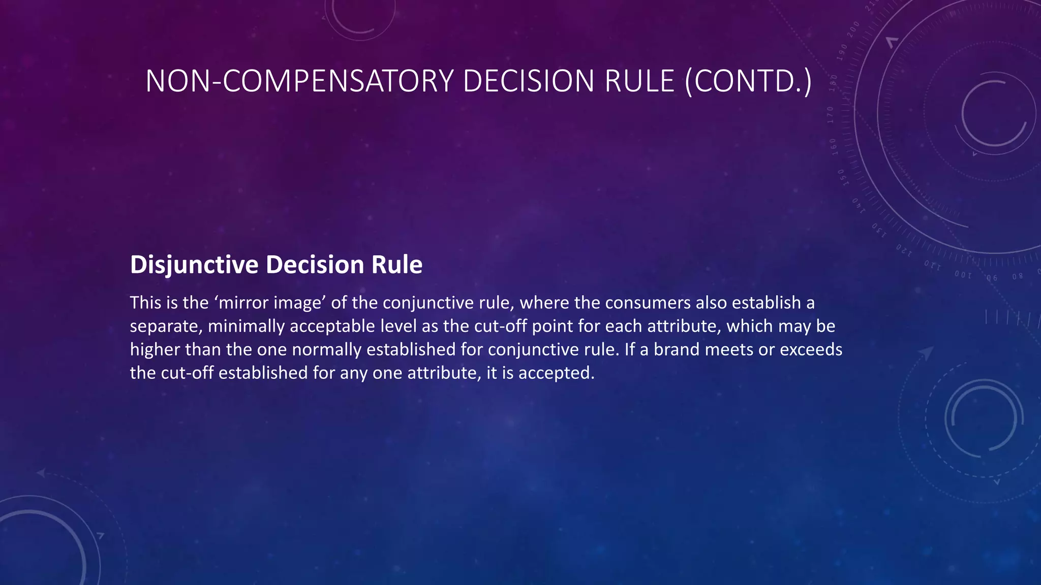 NON-COMPENSATORY DECISION RULE (CONTD.)
Disjunctive Decision Rule
This is the ‘mirror image’ of the conjunctive rule, where the consumers also establish a
separate, minimally acceptable level as the cut-off point for each attribute, which may be
higher than the one normally established for conjunctive rule. If a brand meets or exceeds
the cut-off established for any one attribute, it is accepted.
 