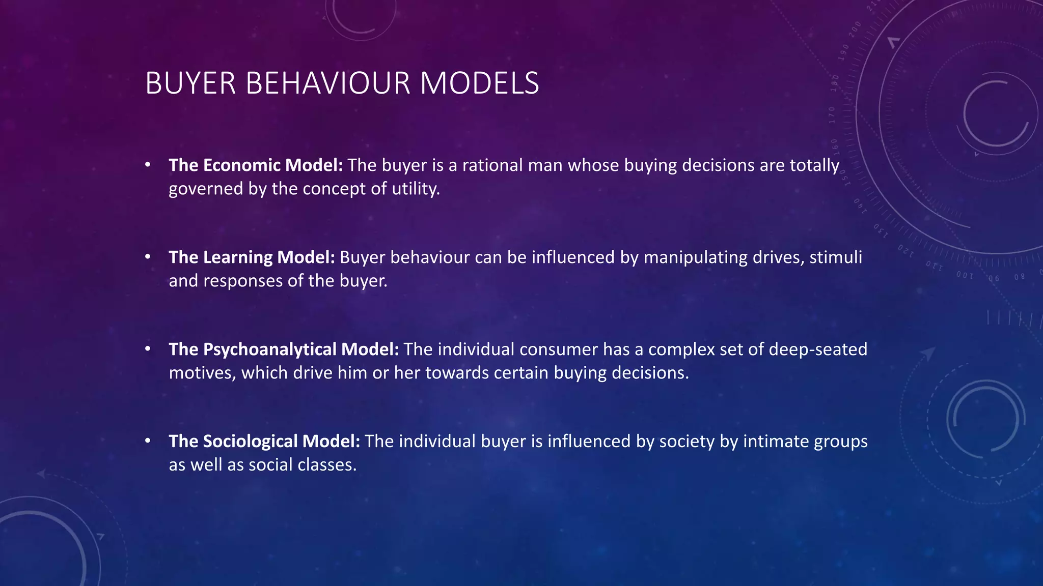 BUYER BEHAVIOUR MODELS
• The Economic Model: The buyer is a rational man whose buying decisions are totally
governed by the concept of utility.
• The Learning Model: Buyer behaviour can be influenced by manipulating drives, stimuli
and responses of the buyer.
• The Psychoanalytical Model: The individual consumer has a complex set of deep-seated
motives, which drive him or her towards certain buying decisions.
• The Sociological Model: The individual buyer is influenced by society by intimate groups
as well as social classes.
 