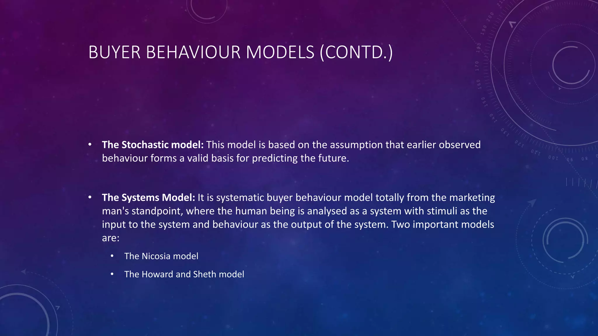 BUYER BEHAVIOUR MODELS (CONTD.)
• The Stochastic model: This model is based on the assumption that earlier observed
behaviour forms a valid basis for predicting the future.
• The Systems Model: It is systematic buyer behaviour model totally from the marketing
man's standpoint, where the human being is analysed as a system with stimuli as the
input to the system and behaviour as the output of the system. Two important models
are:
• The Nicosia model
• The Howard and Sheth model
 