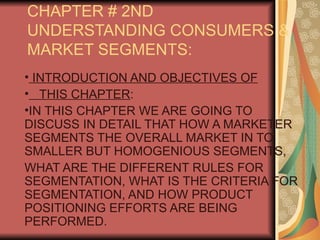 CHAPTER # 2ND
UNDERSTANDING CONSUMERS &
MARKET SEGMENTS:
• INTRODUCTION AND OBJECTIVES OF
• THIS CHAPTER:
•IN THIS CHAPTER WE ARE GOING TO
DISCUSS IN DETAIL THAT HOW A MARKETER
SEGMENTS THE OVERALL MARKET IN TO
SMALLER BUT HOMOGENIOUS SEGMENTS,
WHAT ARE THE DIFFERENT RULES FOR
SEGMENTATION, WHAT IS THE CRITERIA FOR
SEGMENTATION, AND HOW PRODUCT
POSITIONING EFFORTS ARE BEING
PERFORMED.
 