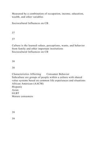 Measured by a combination of occupation, income, education,
wealth, and other variables
Sociocultural Influences on CB
37
37
Culture is the learned values, perceptions, wants, and behavior
from family and other important institutions
Sociocultural Influences on CB
38
38
Characteristics Affecting Consumer Behavior
Subculture are groups of people within a culture with shared
value systems based on common life experiences and situations
African American (AACM)
Hispanic
Asian
GLBT
Mature consumers
39
39
 