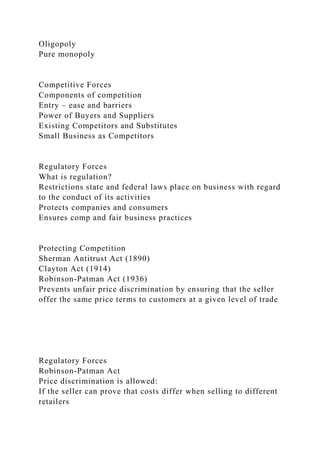 Oligopoly
Pure monopoly
Competitive Forces
Components of competition
Entry – ease and barriers
Power of Buyers and Suppliers
Existing Competitors and Substitutes
Small Business as Competitors
Regulatory Forces
What is regulation?
Restrictions state and federal laws place on business with regard
to the conduct of its activities
Protects companies and consumers
Ensures comp and fair business practices
Protecting Competition
Sherman Antitrust Act (1890)
Clayton Act (1914)
Robinson-Patman Act (1936)
Prevents unfair price discrimination by ensuring that the seller
offer the same price terms to customers at a given level of trade
Regulatory Forces
Robinson-Patman Act
Price discrimination is allowed:
If the seller can prove that costs differ when selling to different
retailers
 