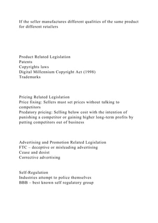 If the seller manufactures different qualities of the same product
for different retailers
Product Related Legislation
Patents
Copyrights laws
Digital Millennium Copyright Act (1998)
Trademarks
Pricing Related Legislation
Price fixing: Sellers must set prices without talking to
competitors
Predatory pricing: Selling below cost with the intention of
punishing a competitor or gaining higher long-term profits by
putting competitors out of business
Advertising and Promotion Related Legislation
FTC – deceptive or misleading advertising
Cease and desist
Corrective advertising
Self-Regulation
Industries attempt to police themselves
BBB – best known self regulatory group
 