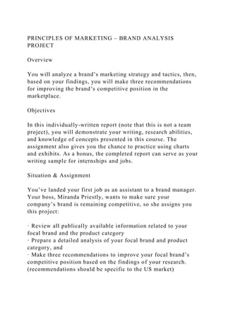 PRINCIPLES OF MARKETING – BRAND ANALYSIS
PROJECT
Overview
You will analyze a brand’s marketing strategy and tactics, then,
based on your findings, you will make three recommendations
for improving the brand’s competitive position in the
marketplace.
Objectives
In this individually-written report (note that this is not a team
project), you will demonstrate your writing, research abilities,
and knowledge of concepts presented in this course. The
assignment also gives you the chance to practice using charts
and exhibits. As a bonus, the completed report can serve as your
writing sample for internships and jobs.
Situation & Assignment
You’ve landed your first job as an assistant to a brand manager.
Your boss, Miranda Priestly, wants to make sure your
company’s brand is remaining competitive, so she assigns you
this project:
· Review all publically available information related to your
focal brand and the product category
· Prepare a detailed analysis of your focal brand and product
category, and
· Make three recommendations to improve your focal brand’s
competitive position based on the findings of your research.
(recommendations should be specific to the US market)
 