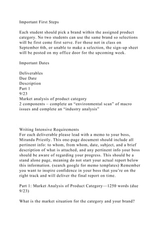 Important First Steps
Each student should pick a brand within the assigned product
category. No two students can use the same brand so selections
will be first come first serve. For those not in class on
September 6th, or unable to make a selection, the sign-up sheet
will be posted on my office door for the upcoming week.
Important Dates
Deliverables
Due Date
Description
Part 1
9/23
Market analysis of product category
2 components – complete an “environmental scan” of macro
issues and complete an “industry analysis”
Writing Intensive Requirements
For each deliverable please lead with a memo to your boss,
Miranda Priestly. This one-page document should include all
pertinent info: to whom, from whom, date, subject, and a brief
description of what is attached, and any pertinent info your boss
should be aware of regarding your progress. This should be a
stand alone page, meaning do not start your actual report below
this information. (search google for memo templates) Remember
you want to inspire confidence in your boss that you’re on the
right track and will deliver the final report on time.
Part 1: Market Analysis of Product Category—1250 words (due
9/23)
What is the market situation for the category and your brand?
 