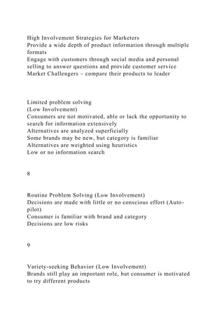 High Involvement Strategies for Marketers
Provide a wide depth of product information through multiple
formats
Engage with customers through social media and personal
selling to answer questions and provide customer service
Market Challengers – compare their products to leader
Limited problem solving
(Low Involvement)
Consumers are not motivated, able or lack the opportunity to
search for information extensively
Alternatives are analyzed superficially
Some brands may be new, but category is familiar
Alternatives are weighted using heuristics
Low or no information search
8
Routine Problem Solving (Low Involvement)
Decisions are made with little or no conscious effort (Auto-
pilot)
Consumer is familiar with brand and category
Decisions are low risks
9
Variety-seeking Behavior (Low Involvement)
Brands still play an important role, but consumer is motivated
to try different products
 