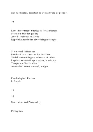 Not necessarily dissatisfied with a brand or product
10
Low Involvement Strategies for Marketers
Maintain product quality
Avoid stockout situations
Repetitive/reminder advertising messages
Situational Influences
Purchase task - reason for decision
Social surroundings – presence of others
Physical surroundings – décor, music, etc.
Temporal effects - time
Antecedent states – mood, budget
Psychological Factors
Lifestyle
13
13
Motivation and Personality
Perception
 
