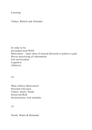 Learning
Values, Beliefs and Attitudes
In order to be
persuaded need MAO
Motivation – inner state of arousal directed to achieve a goal
Drives processing of information
Felt involvement
Cognitive
Affective
14
What Affects Motivation?
Personal relevance
Values, Goals, Needs
Perceived Risk
Inconsistency with attitudes
15
Needs, Wants & Demands
 