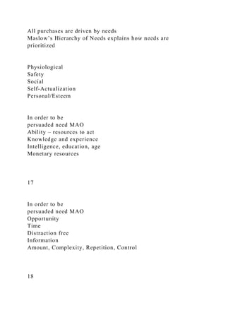 All purchases are driven by needs
Maslow’s Hierarchy of Needs explains how needs are
prioritized
Physiological
Safety
Social
Self-Actualization
Personal/Esteem
In order to be
persuaded need MAO
Ability – resources to act
Knowledge and experience
Intelligence, education, age
Monetary resources
17
In order to be
persuaded need MAO
Opportunity
Time
Distraction free
Information
Amount, Complexity, Repetition, Control
18
 