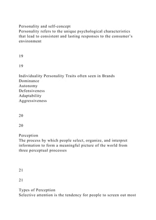 Personality and self-concept
Personality refers to the unique psychological characteristics
that lead to consistent and lasting responses to the consumer’s
environment
19
19
Individuality Personality Traits often seen in Brands
Dominance
Autonomy
Defensiveness
Adaptability
Aggressiveness
20
20
Perception
The process by which people select, organize, and interpret
information to form a meaningful picture of the world from
three perceptual processes
21
21
Types of Perception
Selective attention is the tendency for people to screen out most
 