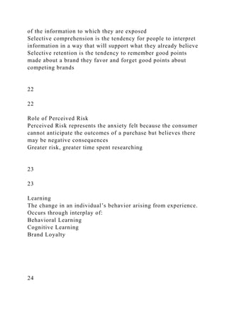 of the information to which they are exposed
Selective comprehension is the tendency for people to interpret
information in a way that will support what they already believe
Selective retention is the tendency to remember good points
made about a brand they favor and forget good points about
competing brands
22
22
Role of Perceived Risk
Perceived Risk represents the anxiety felt because the consumer
cannot anticipate the outcomes of a purchase but believes there
may be negative consequences
Greater risk, greater time spent researching
23
23
Learning
The change in an individual’s behavior arising from experience.
Occurs through interplay of:
Behavioral Learning
Cognitive Learning
Brand Loyalty
24
 