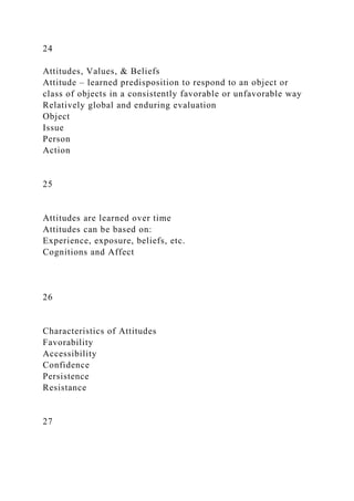 24
Attitudes, Values, & Beliefs
Attitude – learned predisposition to respond to an object or
class of objects in a consistently favorable or unfavorable way
Relatively global and enduring evaluation
Object
Issue
Person
Action
25
Attitudes are learned over time
Attitudes can be based on:
Experience, exposure, beliefs, etc.
Cognitions and Affect
26
Characteristics of Attitudes
Favorability
Accessibility
Confidence
Persistence
Resistance
27
 